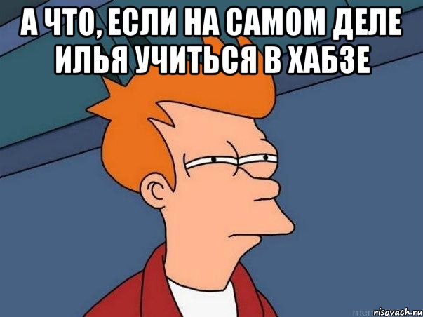 а что, если на самом деле Илья учиться в хабзе , Мем  Фрай (мне кажется или)