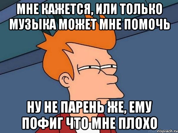 мне кажется, или только музыка может мне помочь ну не парень же, ему пофиг что мне плохо, Мем  Фрай (мне кажется или)