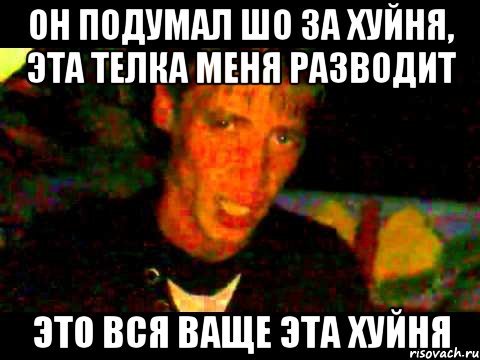 он подумал шо за хуйня, эта телка меня разводит это вся ваще эта хуйня