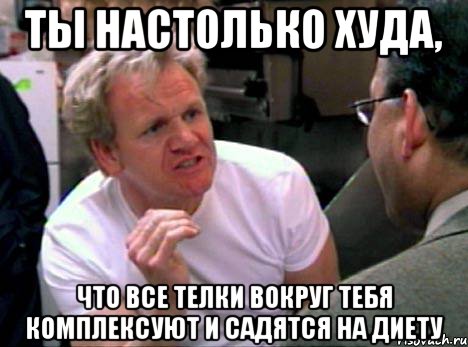 Ты настолько худа, Что все телки вокруг тебя комплексуют и садятся на диету