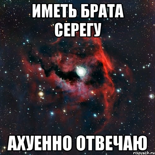 иметь брата серегу ахуенно отвечаю