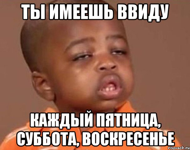 ты имеешь ввиду каждый пятница, суббота, воскресенье, Мем  Какой пацан (негритенок)