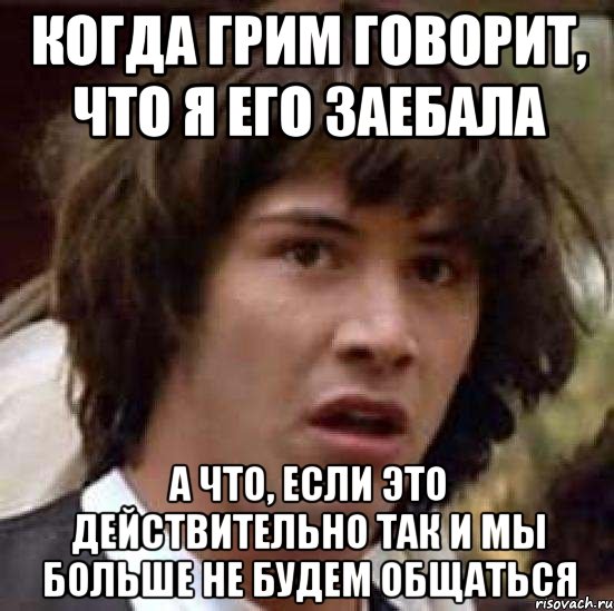 когда грим говорит, что я его заебала а что, если это действительно так и мы больше не будем общаться, Мем А что если (Киану Ривз)