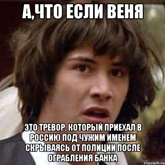 А,что если веня Это тревор, который приехал в россию под чужим именем скрываясь от полиции после ограбления банка, Мем А что если (Киану Ривз)