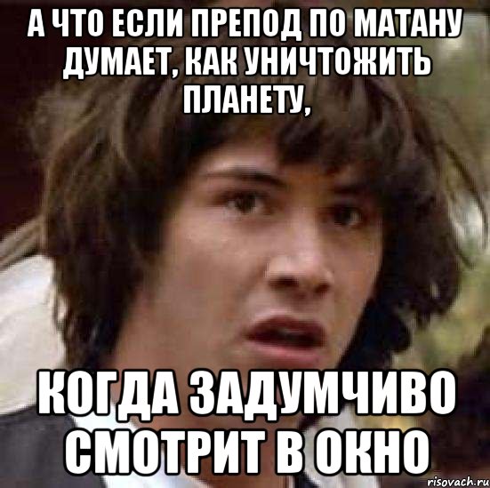 А ЧТО ЕСЛИ ПРЕПОД ПО МАТАНУ ДУМАЕТ, КАК УНИЧТОЖИТЬ ПЛАНЕТУ, КОГДА ЗАДУМЧИВО СМОТРИТ В ОКНО, Мем А что если (Киану Ривз)
