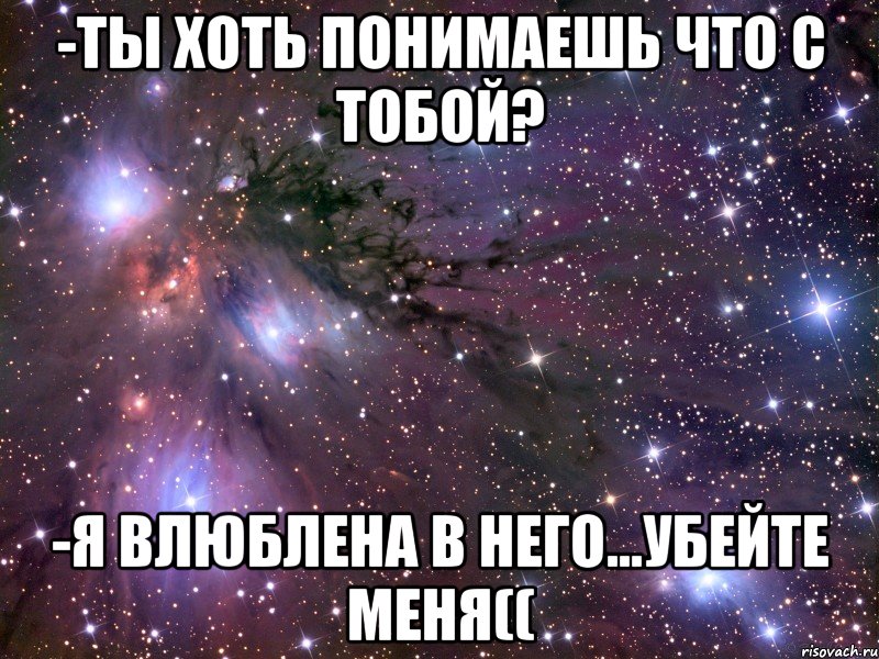 -ты хоть понимаешь что с тобой? -я влюблена в него...убейте меня((, Мем Космос