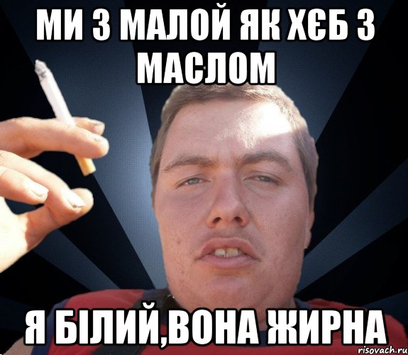 ми з малой як хєб з маслом я білий,вона жирна