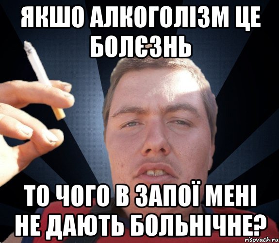 якшо алкоголізм це болєзнь то чого в запої мені не дають больнічне?