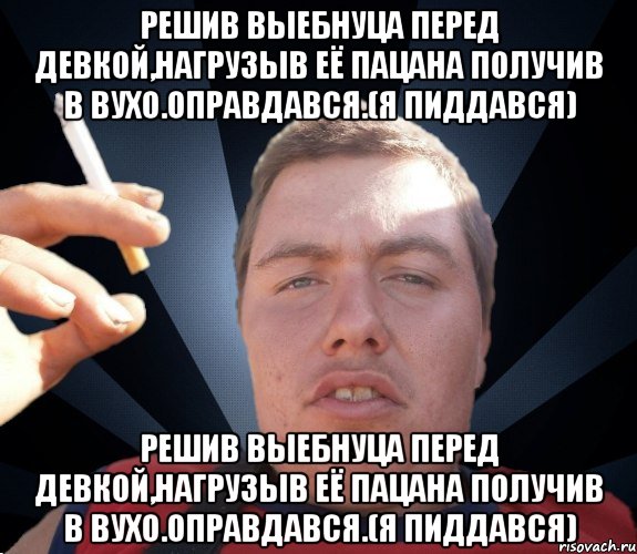 Решив выебнуца перед девкой,нагрузыв её пацана получив в вухо.Оправдався.(я пиддався) Решив выебнуца перед девкой,нагрузыв её пацана получив в вухо.Оправдався.(я пиддався)