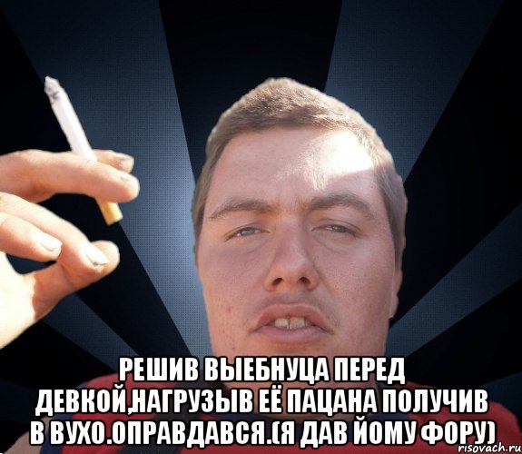  Решив выебнуца перед девкой,нагрузыв её пацана получив в вухо.Оправдався.(я дав йому фору)