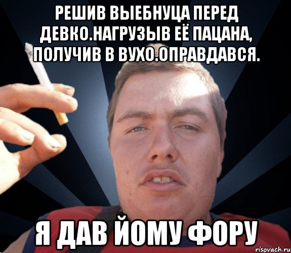 Решив выебнуца перед девко.Нагрузыв её пацана, получив в вухо.Оправдався. я дав йому фору