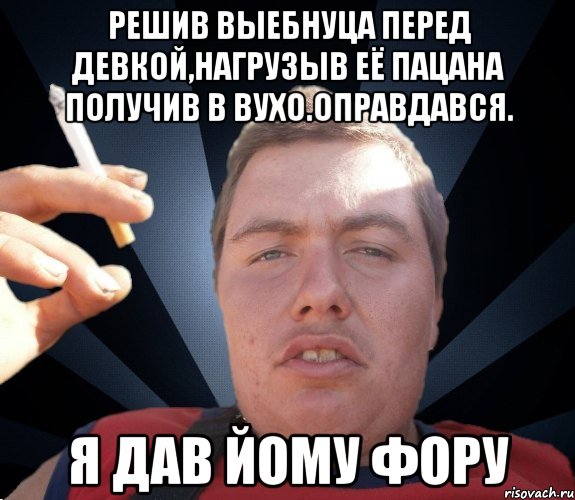 Решив выебнуца перед девкой,нагрузыв её пацана получив в вухо.Оправдався. Я дав йому фору