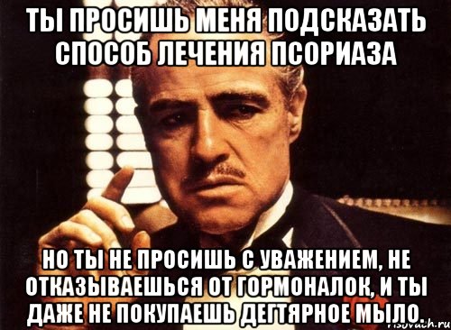 Ты просишь меня подсказать способ лечения псориаза Но ты не просишь с уважением, не отказываешься от гормоналок, и ты даже не покупаешь дегтярное мыло., Мем крестный отец