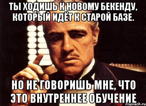 Ты ходишь к новому бекенду, который идёт к старой базе. Но не говоришь мне, что это внутреннее обучение, Мем крестный отец