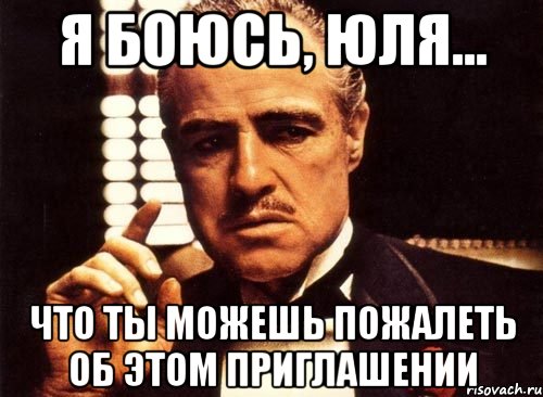 Я боюсь, Юля... Что ты можешь пожалеть об этом приглашении, Мем крестный отец
