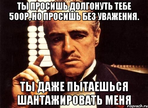 Ты просишь долгонуть тебе 500р, но просишь без уважения. Ты даже пытаешься шантажировать меня, Мем крестный отец