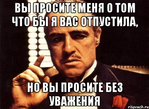 Вы просите меня о том что бы я вас отпустила, но вы просите без уважения, Мем крестный отец