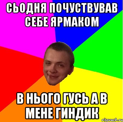 сьодня почуствував себе ярмаком в нього гусь а в мене гиндик