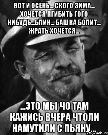 вот и осень... ского зима... хочется пгибить гого нибудь...блин... башка болит... жрать хочется... ...это мы чо там кажись вчера чтоли намутили с пьяну...