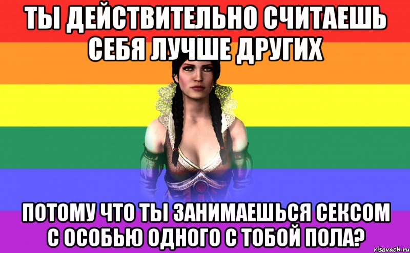 Ты действительно считаешь себя лучше других потому что ты занимаешься сексом с особью одного с тобой пола?