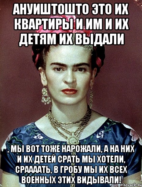 ануиштошто это их квартиры и им и их детям их выдали , мы вот тоже нарожали, а на них и их детей срать мы хотели, сраааать, в гробу мы их всех военных этих видывали!, Мем Magdalena Carmen Frieda Kahlo Ca