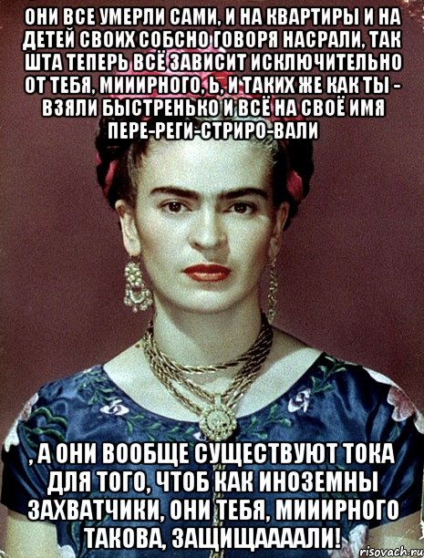 Они все умерли сами, и на квартиры и на детей своих собсно говоря насрали, так шта теперь всё зависит исключительно от тебя, мииирного, Ь, и таких же как ты - взяли быстренько и всё на своё имя пере-реги-стриро-вали , а они вообще существуют тока для того, чтоб как иноземны захватчики, они тебя, мииирного такова, защищаааали!, Мем Magdalena Carmen Frieda Kahlo Ca