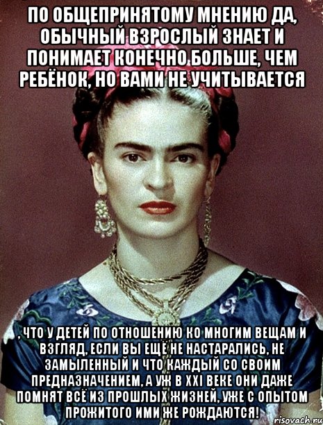 По общепринятому мнению да, обычный взрослый знает и понимает конечно больше, чем ребёнок, но вами не учитывается , что у детей по отношению ко многим вещам и взгляд, если вы ещё не настарались, не замыленный и что каждый со своим предназначением, а уж в xxi веке они даже помнят всё из прошлых жизней, уже с опытом прожитого ими же рождаются!, Мем Magdalena Carmen Frieda Kahlo Ca
