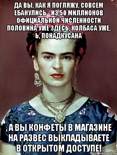 да вы, как я погляжу, совсем ебанулись - из 50 миллионов официальной численности половина уже здесь, колбаса уже, Ь, понадкусана , а вы конфеты в магазине на развес выкладываете в открытом доступе!, Мем Magdalena Carmen Frieda Kahlo Ca