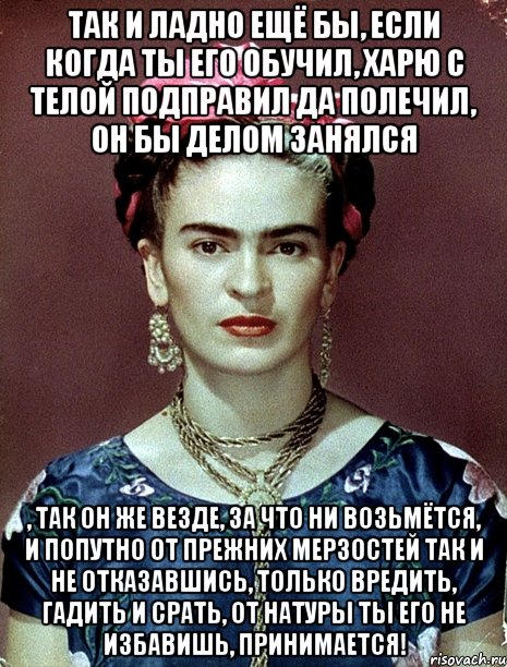 Так и ладно ещё бы, если когда ты его обучил, харю с телой подправил да полечил, он бы делом занялся , так он же везде, за что ни возьмётся, и попутно от прежних мерзостей так и не отказавшись, только вредить, гадить и срать, от натуры ты его не избавишь, принимается!, Мем Magdalena Carmen Frieda Kahlo Ca