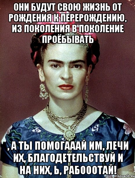 Они будут свою жизнь от рождения к перерождению, из поколения в поколение проёбывать , а ты помогааай им, лечи их, благодетельствуй и на них, Ь, рабооотай!, Мем Magdalena Carmen Frieda Kahlo Ca