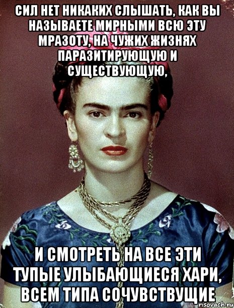 сил нет никаких слышать, как вы называете мирными всю эту мразоту, на чужих жизнях паразитирующую и существующую, и смотреть на все эти тупые улыбающиеся хари, всем типа сочувствущие, Мем Magdalena Carmen Frieda Kahlo Ca