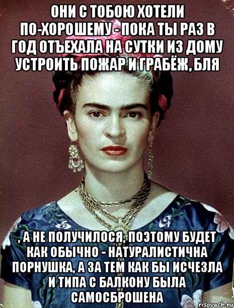 они с тобою хотели по-хорошему - пока ты раз в год отъехала на сутки из дому устроить пожар и грабёж, бля , а не получилося, поэтому будет как обычно - натуралистична порнушка, а за тем как бы исчезла и типа с балкону была самосброшена, Мем Magdalena Carmen Frieda Kahlo Ca