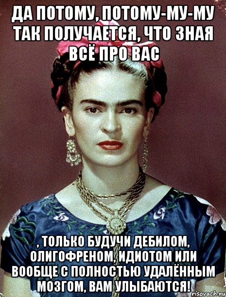 Да потому, потому-му-му так получается, что зная всё про вас , только будучи дебилом, олигофреном, идиотом или вообще с полностью удалённым мозгом, вам улыбаются!, Мем Magdalena Carmen Frieda Kahlo Ca