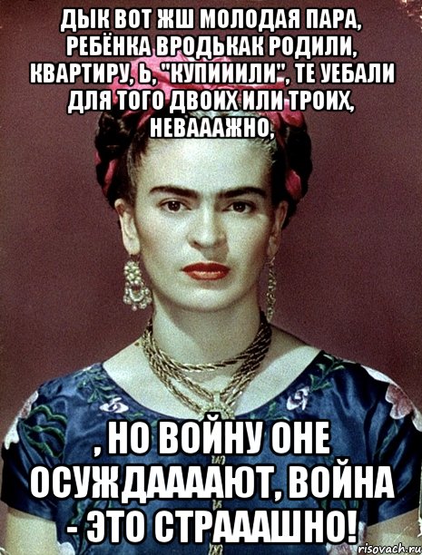 Дык вот жш молодая пара, ребёнка вродькак родили, квартиру, Ь, "купииили", те уебали для того двоих или троих, невааажно, , но войну оне осуждаааают, война - это страаашно!, Мем Magdalena Carmen Frieda Kahlo Ca