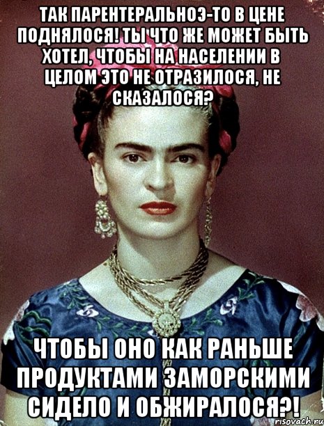 Так парентеральноэ-то в цене поднялося! Ты что же может быть хотел, чтобы на населении в целом это не отразилося, не сказалося? Чтобы оно как раньше продуктами заморскими сидело и обжиралося?!, Мем Magdalena Carmen Frieda Kahlo Ca