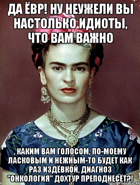 Да ЁВР! Ну неужели вы настолько идиоты, что вам важно , каким вам голосом, по-моему ласковым и нежным-то будет как раз издёвкой, диагноз "Онкология" дохтур преподнесёт?!, Мем Magdalena Carmen Frieda Kahlo Ca