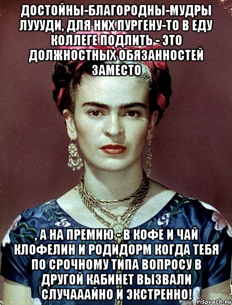 достойны-благородны-мудры луууди, для них пургену-то в еду коллеге подлить - это должностных обязанностей заместо , а на премию - в кофе и чай клофелин и родидорм когда тебя по срочному типа вопросу в другой кабинет вызвали случааайно и экстренно!, Мем Magdalena Carmen Frieda Kahlo Ca