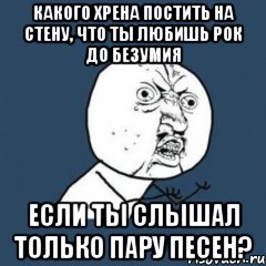 Какого хрена постить на стену, что ты любишь рок до безумия если ты слышал только пару песен?