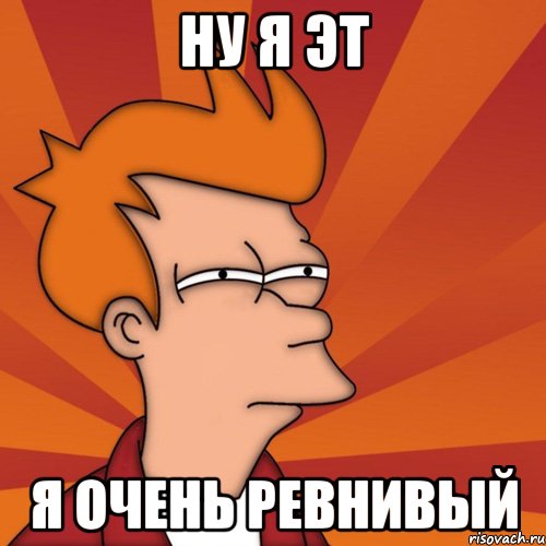 ну я эт я очень ревнивый, Мем Мне кажется или (Фрай Футурама)