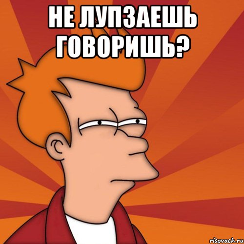 не лупзаешь говоришь? 