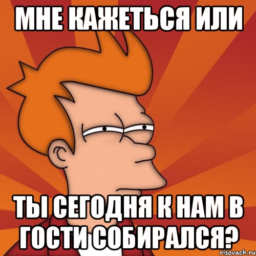 Мне кажеться или ты сегодня к нам в гости собирался?