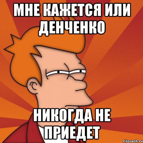 Мне кажется или Денченко никогда не приедет