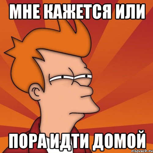 мне кажется или пора идти домой