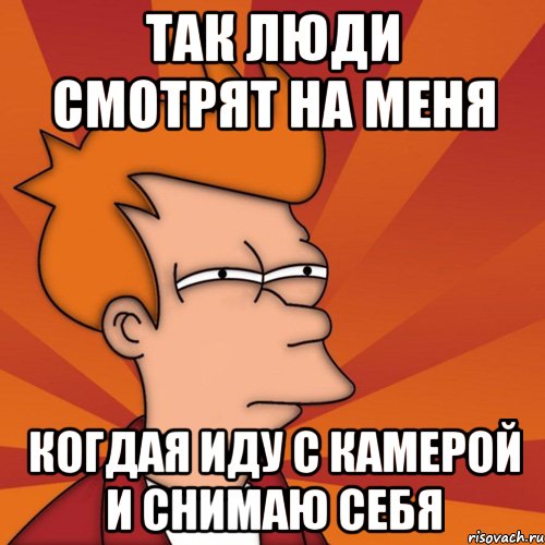 Так люди смотрят на меня Когдая иду с камерой и снимаю себя