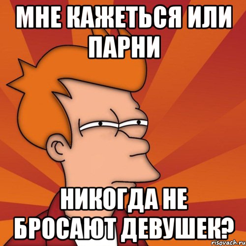 Мне кажеться или парни Никогда не бросают девушек?