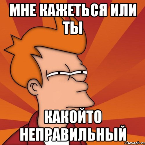 Мне кажеться или ты какойто неправильный