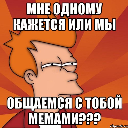 Мне одному кажется или мы Общаемся с тобой мемами???