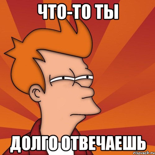 Что-то ты Долго отвечаешь