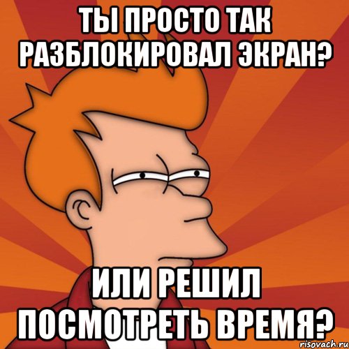 Ты просто так разблокировал экран? Или решил посмотреть время?