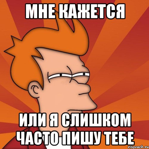 Мне кажется или я слишком часто пишу тебе